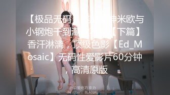 【极品无码】美腿女神米欧与小钢炮干到潮吹不断【下篇】香汗淋漓，顶级色影【Ed_Mosaic】无码性爱影片60分钟，高清原版