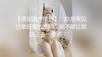 【原创国产精选】“你是我见过最好看的技师，能不能让我放进去一点点？”