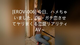 [EROV-006] 今日、ハメちゃいました。06～ガチ恋させてヤリまくる恋愛リアリティAV～