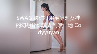 SWAG 被你征服宅男对女神的幻想让你玩弄到喷一地 Codyyuyan