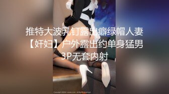 推特大波乳钉露出癖绿帽人妻【奸妇】户外露出约单身猛男3P无套内射