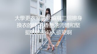 大學更衣室冒死偷窺三個擦身換衣的妹子,香艷的肉體和堅挺的奶頭勾人欲望啊