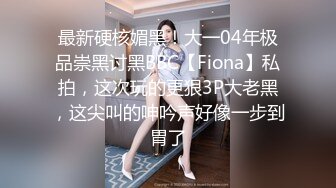 最新硬核媚黑！大一04年极品崇黑讨黑BBC【Fiona】私拍，这次玩的更狠3P大老黑，这尖叫的呻吟声好像一步到胃了