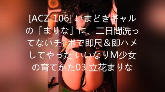 [ACZ-106] いまどきギャルの「まりな」に、二日間洗ってないチ○ポで即尺＆即ハメしてやった いいなりM少女の育てかた03 立花まりな