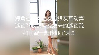 海角社区女色友与狼友互动弄迷药??收到海友发来的迷药我和闺蜜一起迷翻了表哥