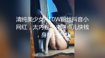 清纯美少女~10W粉丝抖音小网红，太内卷也来赚点儿快钱，身材一流！