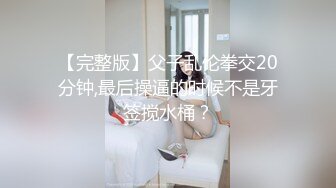 【完整版】父子乱伦拳交20分钟,最后操逼的时候不是牙签搅水桶？