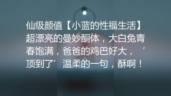 仙级颜值【小蓝的性福生活】超漂亮的曼妙酮体，大白兔青春饱满，爸爸的鸡巴好大，‘顶到了’温柔的一句，酥啊！