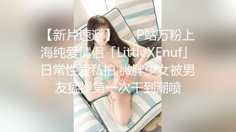 【新片速遞】   ✨P站万粉上海纯爱情侣「LittleXEnuf」日常性爱私拍 微胖少女被男友猛操第一次干到潮喷