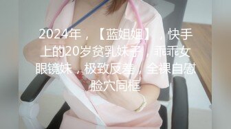 2024年，【蓝姐姐】，快手上的20岁贫乳妹子，乖乖女眼镜妹，极致反差，全裸自慰脸穴同框