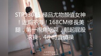 STP33085 極品尤物顏值女神！近期下海！168CM修長美腿，第一視角吃屌，翹起屁股求操，4小時盡情操