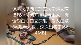 保熟大瓜西安理工大学赵文瑄资深小母狗开播服侍主人，骚话对白，口交深喉，后入白浆8w观看人数，这次出名了[664MB]