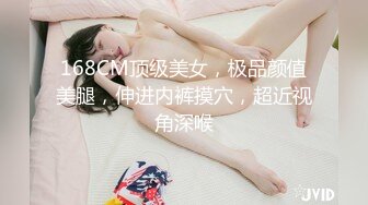 168CM顶级美女，极品颜值美腿，伸进内裤摸穴，超近视角深喉