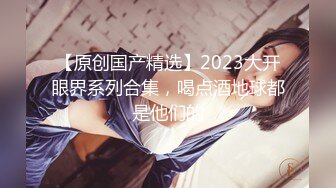 【原创国产精选】2023大开眼界系列合集，喝点酒地球都是他们的