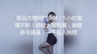  极品尤物网红女神！5小时激情不断！骑脸大屌插嘴，磨蹭多毛骚逼，一下挺入抽插