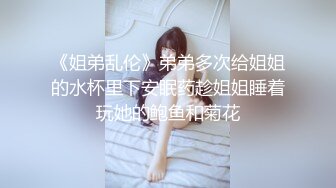 《姐弟乱伦》弟弟多次给姐姐的水杯里下安眠药趁姐姐睡着玩她的鲍鱼和菊花