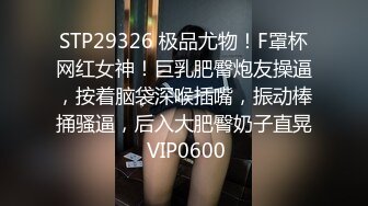 STP29326 极品尤物！F罩杯网红女神！巨乳肥臀炮友操逼，按着脑袋深喉插嘴，振动棒捅骚逼，后入大肥臀奶子直晃 VIP0600