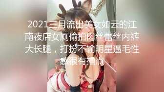 2021三月流出美女如云的江南夜店女厕偷拍肉丝蕾丝内裤大长腿，打扮不输明星逼毛性感很有撸点