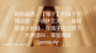 桩机猛男，【强子】把妹子干得说要“一场休三天”，身材苗条大长腿，在强子的大屌下大声淫叫，享受高潮