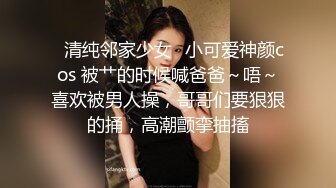 ✨清纯邻家少女✨小可爱神颜cos 被艹的时候喊爸爸～唔～喜欢被男人操，哥哥们要狠狠的捅，高潮颤挛抽搐