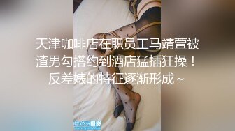 天津咖啡店在职员工马靖萱被渣男勾搭约到酒店猛插狂操！反差婊的特征逐渐形成～