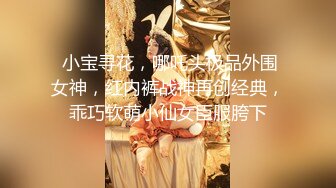  小宝寻花，哪吒头极品外围女神，红内裤战神再创经典，乖巧软萌小仙女臣服胯下