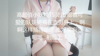 高颜值小妖精TS灵儿 眼镜可爱的妖妖骑乘在直男身上，啊啊这样插得最深啦 好爽啊嗯嗯嗯 ..射脸上！