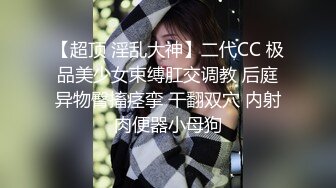 【超顶 淫乱大神】二代CC 极品美少女束缚肛交调教 后庭异物臀搐痉挛 干翻双穴 内射肉便器小母狗