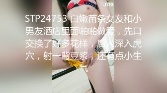 STP24753 白嫩苗条女友和小男友酒店里面啪啪做爱，先口交换了好多花样，后入深入虎穴，射一背豆浆，还有点小生气