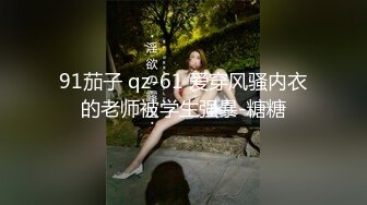 91茄子 qz-61 爱穿风骚内衣的老师被学生强暴-糖糖