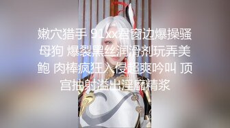 嫩穴猎手 91xx君窗边爆操骚母狗 爆裂黑丝润滑剂玩弄美鲍 肉棒疯狂入侵超爽吟叫 顶宫抽射溢出淫靡精浆