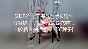 [2DF2] 七天探花性感长腿牛仔裤妹子，翘起屁股掰穴特写口交侧入抽插猛操 -[BT种子]