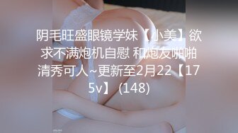 阴毛旺盛眼镜学妹【小美】欲求不满炮机自慰 和炮友啪啪清秀可人~更新至2月22【175v】 (148)