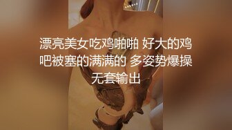 漂亮美女吃鸡啪啪 好大的鸡吧被塞的满满的 多姿势爆操无套输出