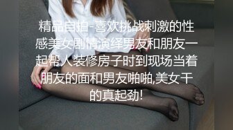 精品自拍-喜欢挑战刺激的性感美女剧情演绎男友和朋友一起帮人装修房子时到现场当着朋友的面和男友啪啪,美女干的真起劲!