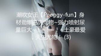 潮吹女王【Peeggy-fun】身材劲爆白虎尤物~强力喷射尿量巨大~！~！~！~土豪最爱，天生尤物！ (3)