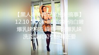 【黑人老外两兄弟出来搞事】12.10 黑人小哥再约娇俏白嫩爆乳妹啪啪 操爽一炮爆乳妹洗完澡竟勾引狼哥还要