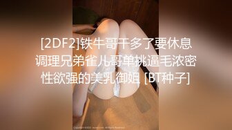 [2DF2]铁牛哥干多了要休息调理兄弟雀儿哥单挑逼毛浓密性欲强的美乳御姐 [BT种子]