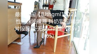 最新韩国【BJthgml1212】  性感抹油裸舞 抖奶乳摇 精华片段剪辑 无尿点合集【85v】 (65)