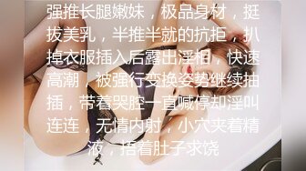 强推长腿嫩妹，极品身材，挺拔美乳，半推半就的抗拒，扒掉衣服插入后露出淫相，快速高潮，被强行变换姿势继续抽插，带着哭腔一直喊停却淫叫连连，无情内射，小穴夹着精液，捂着肚子求饶