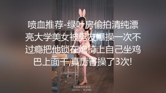 喷血推荐-绿叶房偷拍清纯漂亮大学美女被男友爆操一次不过瘾把他锁在炮椅上自己坐鸡巴上面干,真厉害操了3次!