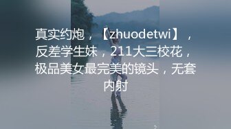 真实约炮，【zhuodetwi】，反差学生妹，211大三校花，极品美女最完美的镜头，无套内射