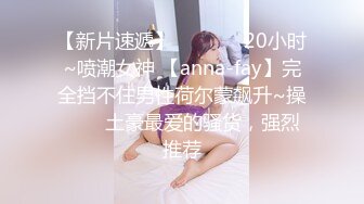 【新片速遞】✨✨✨❤️20小时~喷潮女神 【anna-fay】完全挡不住男性荷尔蒙飙升~操✨✨✨土豪最爱的骚货，强烈推荐