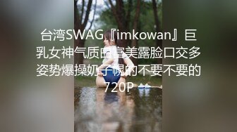 台湾SWAG『imkowan』巨乳女神气质白富美露脸口交多姿势爆操奶子幌的不要不要的720P