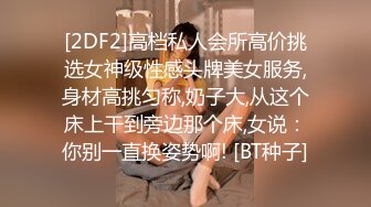 [2DF2]高档私人会所高价挑选女神级性感头牌美女服务,身材高挑匀称,奶子大,从这个床上干到旁边那个床,女说：你别一直换姿势啊! [BT种子]