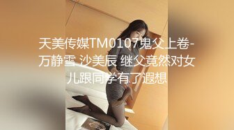 天美传媒TM0107鬼父上卷-万静雪 沙美辰 继父竟然对女儿跟同学有了遐想