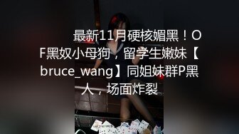 ⚫️⚫️最新11月硬核媚黑！OF黑奴小母狗，留学生嫩妹【bruce_wang】同姐妹群P黑人，场面炸裂