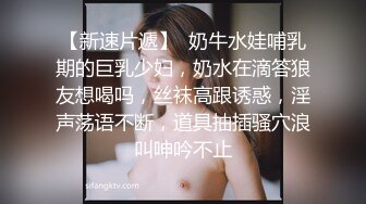 【新速片遞】  奶牛水娃哺乳期的巨乳少妇，奶水在滴答狼友想喝吗，丝袜高跟诱惑，淫声荡语不断，道具抽插骚穴浪叫呻吟不止