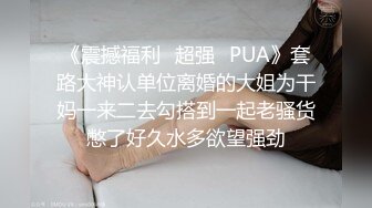 《震撼福利✿超强✿PUA》套路大神认单位离婚的大姐为干妈一来二去勾搭到一起老骚货憋了好久水多欲望强劲