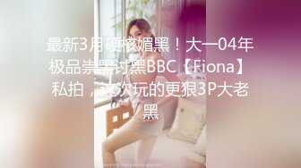 最新3月硬核媚黑！大一04年极品崇黑讨黑BBC【Fiona】私拍，这次玩的更狠3P大老黑